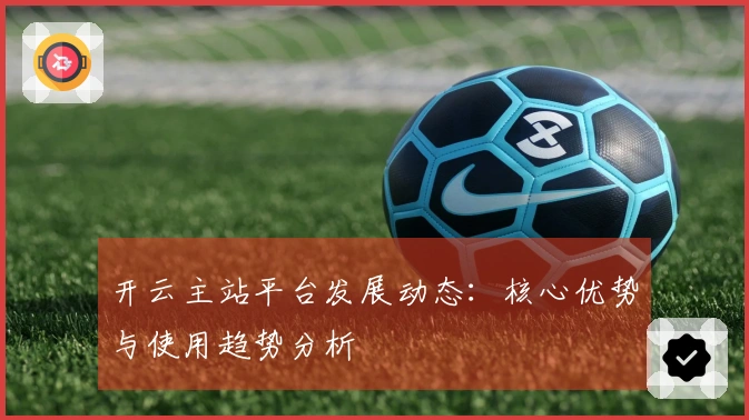 开云主站平台发展动态：核心优势与使用趋势分析