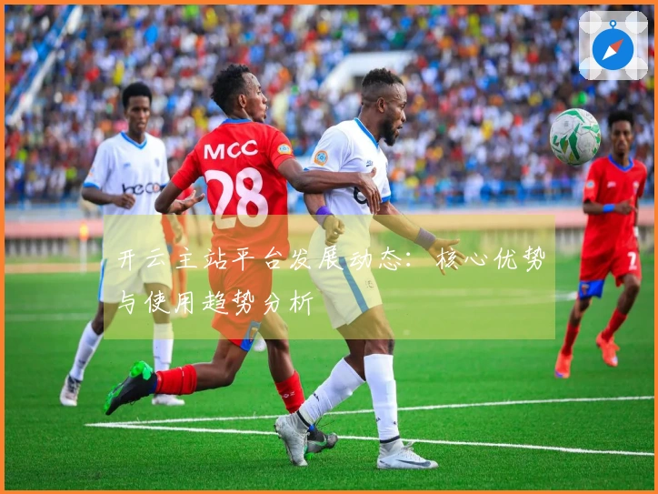 开云主站平台发展动态：核心优势与使用趋势分析