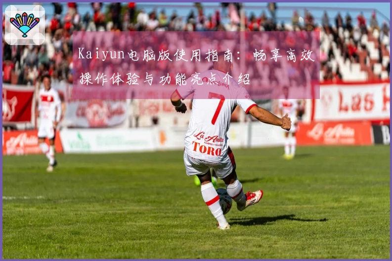 Kaiyun电脑版使用指南：畅享高效操作体验与功能亮点介绍
